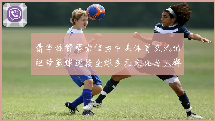 萧华称赞蔡崇信为中美体育交流的纽带篮球连接全球多元文化与人群