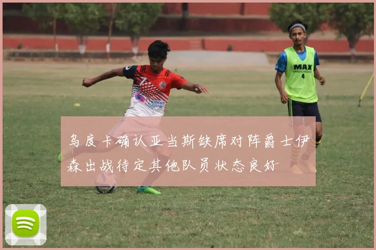 乌度卡确认亚当斯缺席对阵爵士伊森出战待定其他队员状态良好