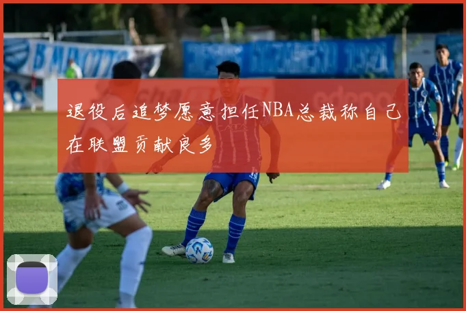 退役后追梦愿意担任NBA总裁称自己在联盟贡献良多