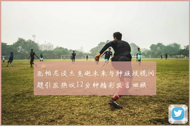 孔帕尼谈杰克逊未来与种族歧视问题引发热议12分钟精彩发言回顾