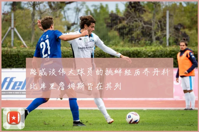 路威谈伟大球员的挑衅经历乔丹科比库里詹姆斯皆在其列
