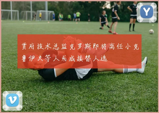 贾府技术总监克罗斯即将离任小克鲁伊夫等人或成接替人选