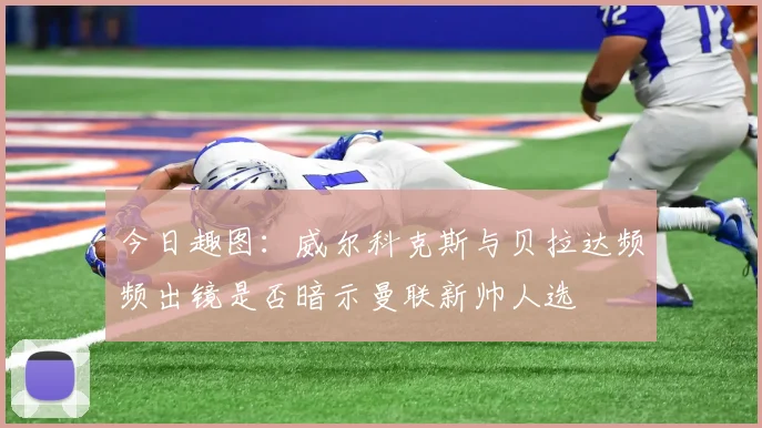 今日趣图：威尔科克斯与贝拉达频频出镜是否暗示曼联新帅人选