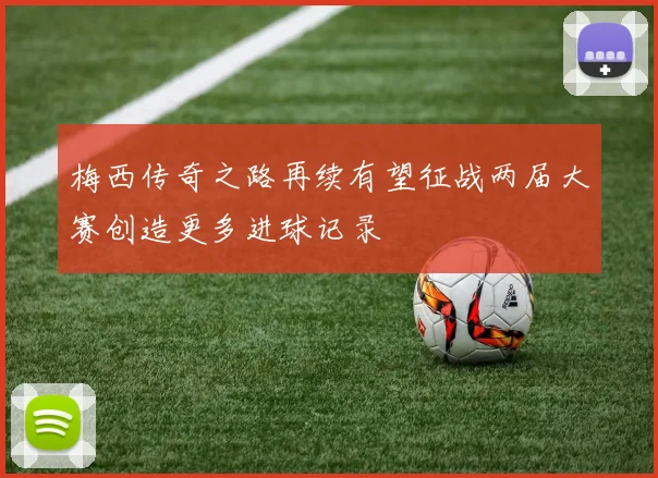 梅西传奇之路再续有望征战两届大赛创造更多进球记录