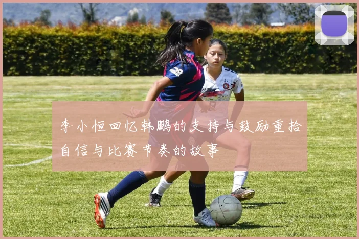 李小恒回忆韩鹏的支持与鼓励重拾自信与比赛节奏的故事