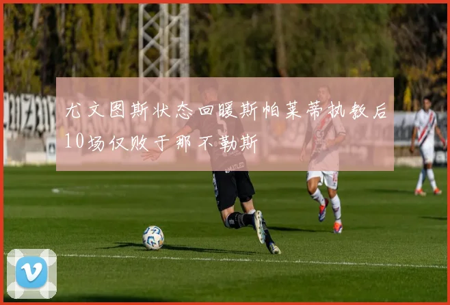 尤文图斯状态回暖斯帕莱蒂执教后10场仅败于那不勒斯