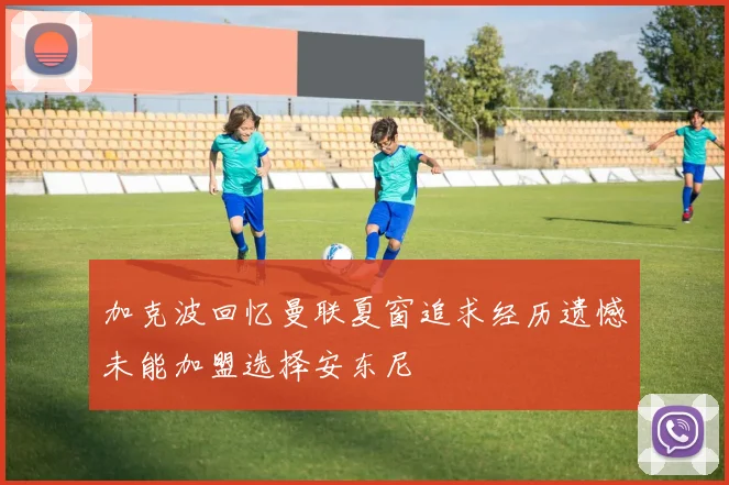 加克波回忆曼联夏窗追求经历遗憾未能加盟选择安东尼