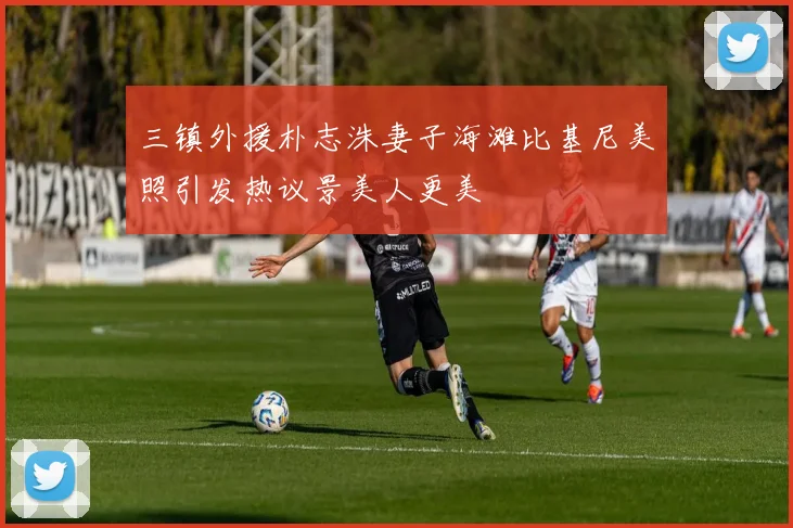 三镇外援朴志洙妻子海滩比基尼美照引发热议景美人更美