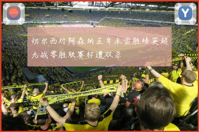 切尔西对阿森纳五年未尝胜绩英超九战零胜联赛杯遭双杀