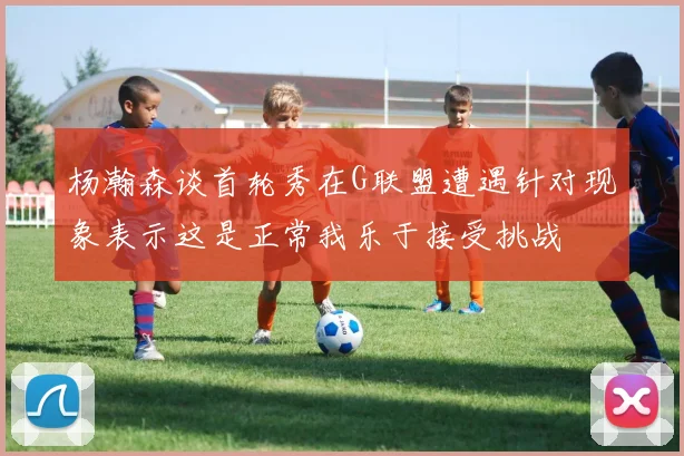 杨瀚森谈首轮秀在G联盟遭遇针对现象表示这是正常我乐于接受挑战
