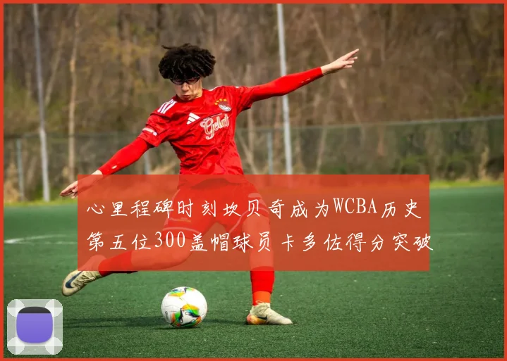 心里程碑时刻坎贝奇成为WCBA历史第五位300盖帽球员卡多佐得分突破1000大关