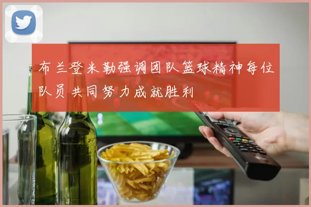 布兰登米勒强调团队篮球精神每位队员共同努力成就胜利