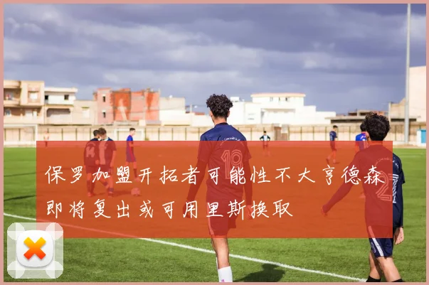 保罗加盟开拓者可能性不大亨德森即将复出或可用里斯换取