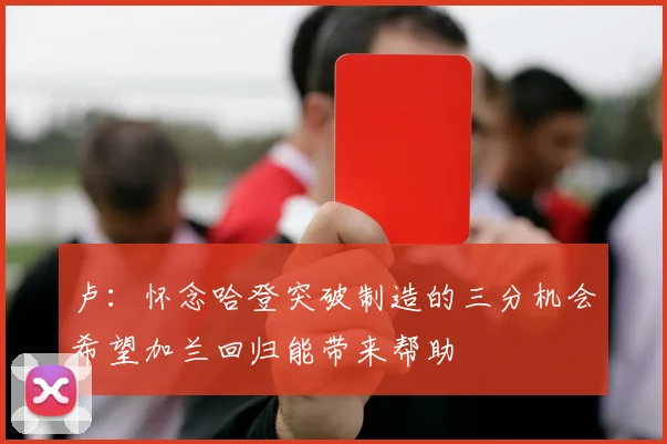 卢：怀念哈登突破制造的三分机会希望加兰回归能带来帮助